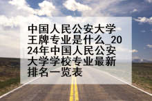 中国人民公安大学王牌专业是什么_2024年中国人民公安大学学校专业最新排名一览表