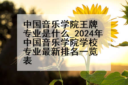 中国音乐学院王牌专业是什么_2024年中国音乐学院学校专业最新排名一览表