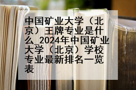 中国矿业大学(北京)王牌专业是什么_2024年中国矿业大学(北京)学校专业最新排名一览表