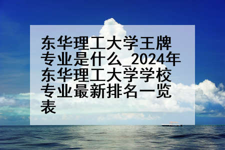 东华理工大学王牌专业是什么_2024年东华理工大学学校专业最新排名一览表