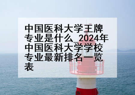 中国医科大学王牌专业是什么_2024年中国医科大学学校专业最新排名一览表