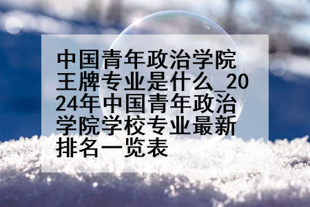中国青年政治学院王牌专业是什么_2024年中国青年政治学院学校专业最新排名一览表