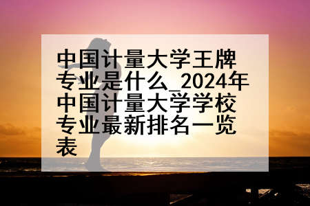 中国计量大学王牌专业是什么_2024年中国计量大学学校专业最新排名一览表