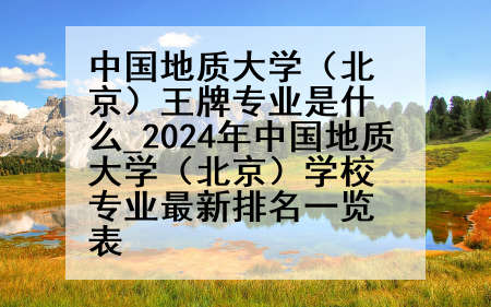 中国地质大学(北京)王牌专业是什么_2024年中国地质大学(北京)学校专业最新排名一览表