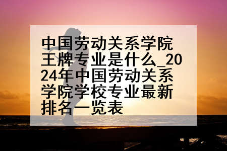 中国劳动关系学院王牌专业是什么_2024年中国劳动关系学院学校专业最新排名一览表
