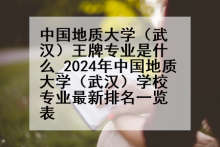 中国地质大学（武汉）王牌专业是什么_2024年中国地质大学（武汉）学校专业最新排名一览表