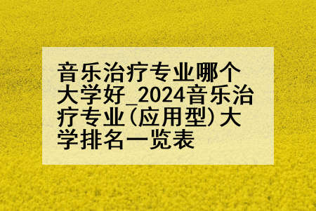 音乐治疗专业哪个大学好_2024音乐治疗专业(应用型)大学排名一览表