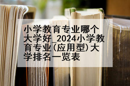 小学教育专业哪个大学好_2024小学教育专业(应用型)大学排名一览表