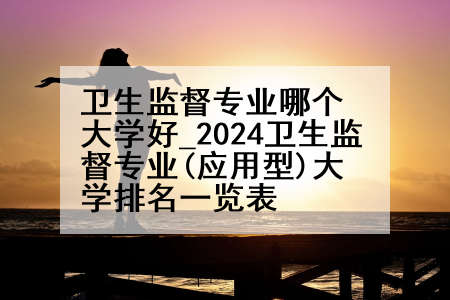 卫生监督专业哪个大学好_2024卫生监督专业(应用型)大学排名一览表