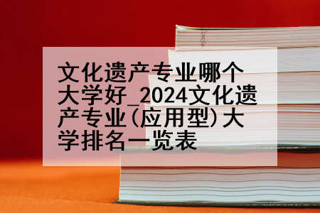 文化遗产专业哪个大学好_2024文化遗产专业(应用型)大学排名一览表