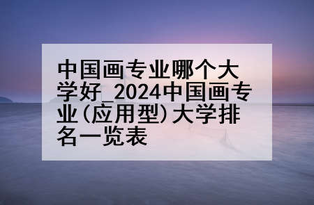中国画专业哪个大学好_2024中国画专业(应用型)大学排名一览表