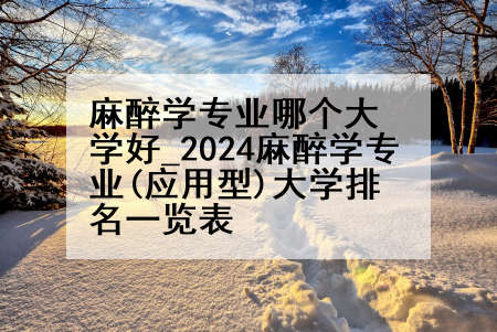 麻醉学专业哪个大学好_2024麻醉学专业(应用型)大学排名一览表