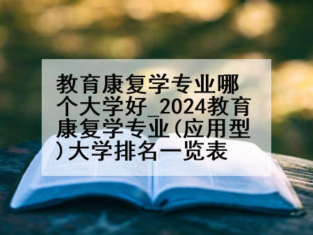 教育康复学专业哪个大学好_2024教育康复学专业(应用型)大学排名一览表