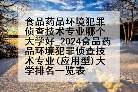 食品药品环境犯罪侦查技术专业哪个大学好_2024食品药品环境犯罪侦查技术专业(应用型)大学排名一览表
