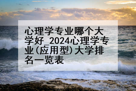 心理学专业哪个大学好_2024心理学专业(应用型)大学排名一览表