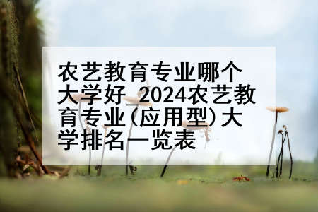 农艺教育专业哪个大学好_2024农艺教育专业(应用型)大学排名一览表