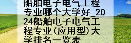 船舶电子电气工程专业哪个大学好_2024船舶电子电气工程专业(应用型)大学排名一览表