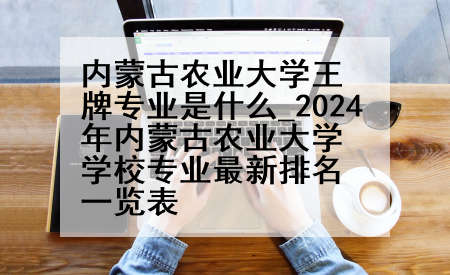 内蒙古农业大学王牌专业是什么_2024年内蒙古农业大学学校专业最新排名一览表