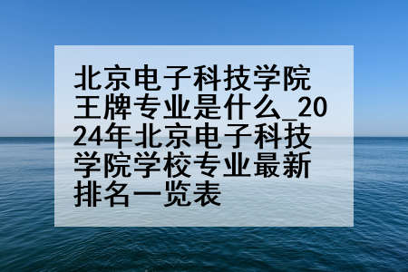 北京电子科技学院王牌专业是什么_2024年北京电子科技学院学校专业最新排名一览表