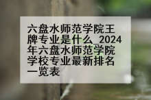 六盘水师范学院王牌专业是什么_2024年六盘水师范学院学校专业最新排名一览表