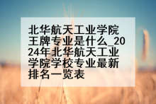 北华航天工业学院王牌专业是什么_2024年北华航天工业学院学校专业最新排名一览表