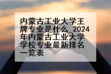 内蒙古工业大学王牌专业是什么_2024年内蒙古工业大学学校专业最新排名一览表