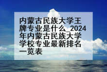 内蒙古民族大学王牌专业是什么_2024年内蒙古民族大学学校专业最新排名一览表