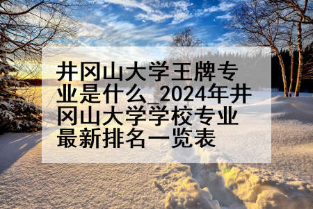 井冈山大学王牌专业是什么_2024年井冈山大学学校专业最新排名一览表