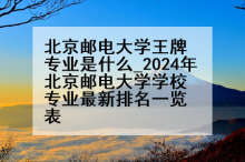 北京邮电大学王牌专业是什么_2024年北京邮电大学学校专业最新排名一览表