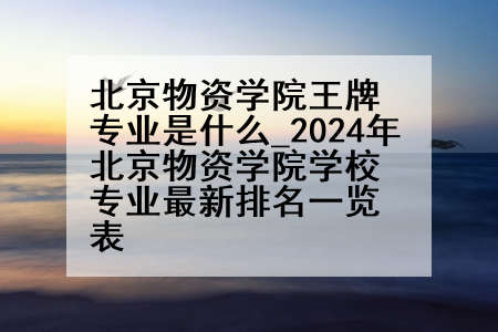 北京物资学院王牌专业是什么_2024年北京物资学院学校专业最新排名一览表