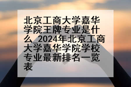 北京工商大学嘉华学院王牌专业是什么_2024年北京工商大学嘉华学院学校专业最新排名一览表