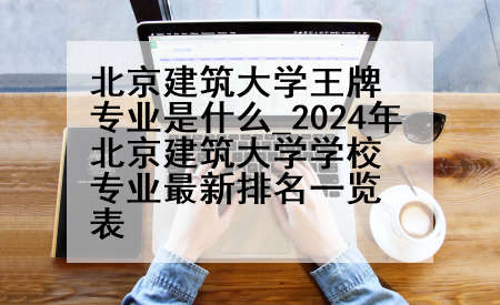 北京建筑大学王牌专业是什么_2024年北京建筑大学学校专业最新排名一览表