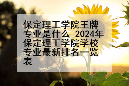 保定理工学院王牌专业是什么_2024年保定理工学院学校专业最新排名一览表