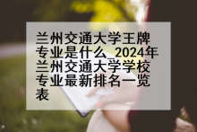 兰州交通大学王牌专业是什么_2024年兰州交通大学学校专业最新排名一览表