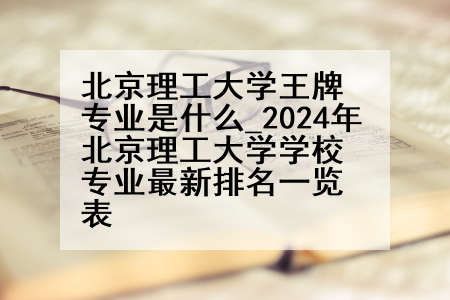 北京理工大学王牌专业是什么_2024年北京理工大学学校专业最新排名一览表
