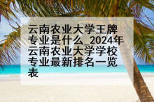 云南农业大学王牌专业是什么_2024年云南农业大学学校专业最新排名一览表