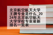 北京航空航天大学王牌专业是什么_2024年北京航空航天大学学校专业最新排名一览表