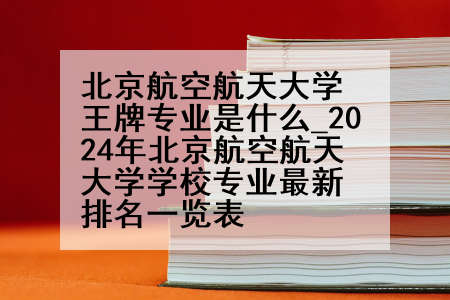 北京航空航天大学王牌专业是什么_2024年北京航空航天大学学校专业最新排名一览表