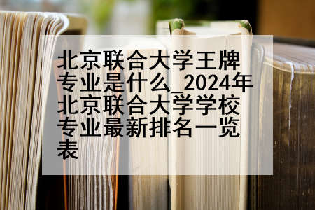 北京联合大学王牌专业是什么_2024年北京联合大学学校专业最新排名一览表