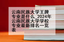 云南民族大学王牌专业是什么_2024年云南民族大学学校专业最新排名一览表