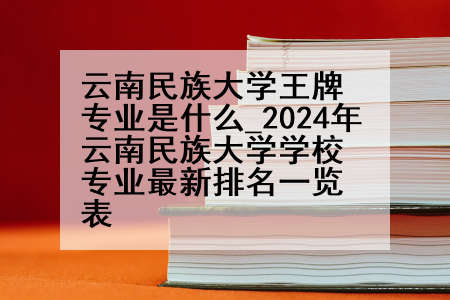 云南民族大学王牌专业是什么_2024年云南民族大学学校专业最新排名一览表
