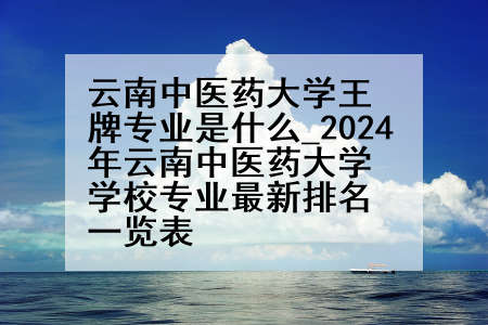 云南中医药大学王牌专业是什么_2024年云南中医药大学学校专业最新排名一览表