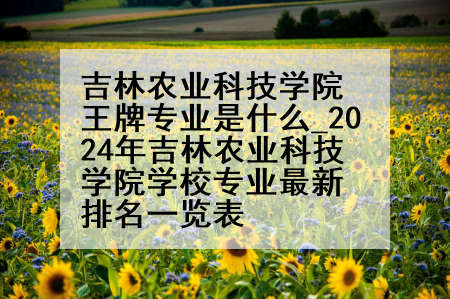 吉林农业科技学院王牌专业是什么_2024年吉林农业科技学院学校专业最新排名一览表