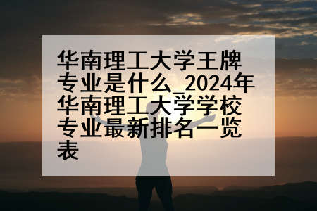 华南理工大学王牌专业是什么_2024年华南理工大学学校专业最新排名一览表