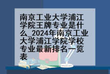 南京工业大学浦江学院王牌专业是什么_2024年南京工业大学浦江学院学校专业最新排名一览表