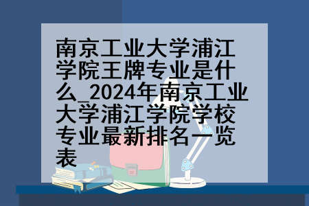 南京工业大学浦江学院王牌专业是什么_2024年南京工业大学浦江学院学校专业最新排名一览表