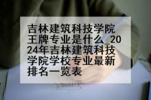 吉林建筑科技学院王牌专业是什么_2024年吉林建筑科技学院学校专业最新排名一览表