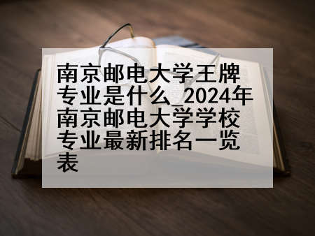 南京邮电大学王牌专业是什么_2024年南京邮电大学学校专业最新排名一览表