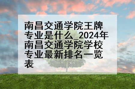 南昌交通学院王牌专业是什么_2024年南昌交通学院学校专业最新排名一览表