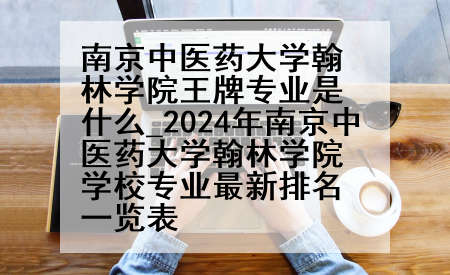 南京中医药大学翰林学院王牌专业是什么_2024年南京中医药大学翰林学院学校专业最新排名一览表